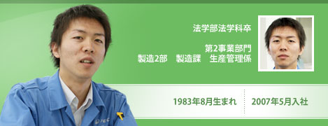 法学部法学科卒　1983年8月生まれ　2007年5月入社　第2事業部門　製造2部　製造課　生産管理係