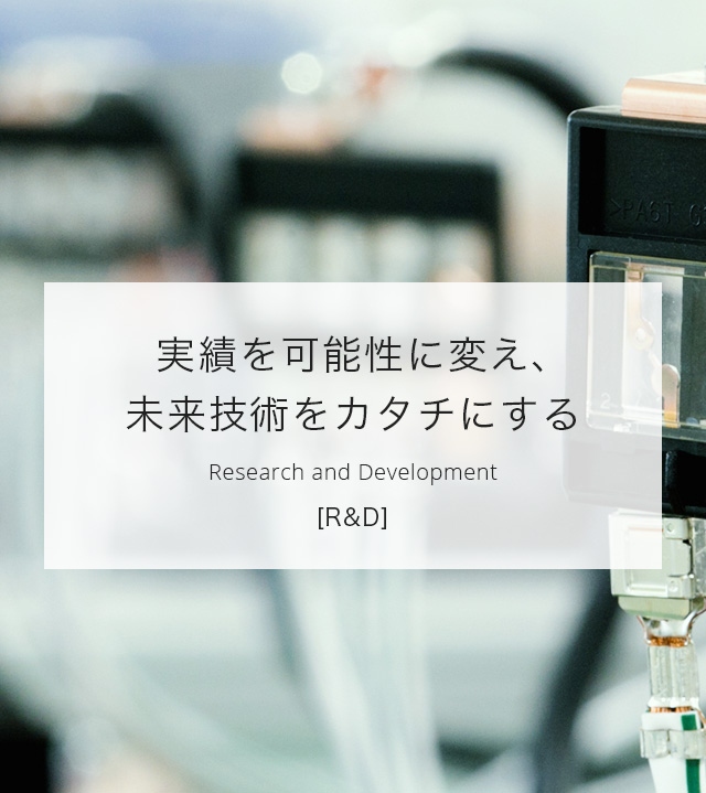 実績を可能性に変え、未来技術をカタチにする＜R & D＞